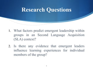 Research Questions


1. What factors predict emergent leadership within
   groups in an Second Language Acquisition
   (SLA) context?
2. Is there any evidence that emergent leaders
   influence learning experiences for individual
   members of the group?

                        5
 