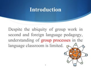 Introduction


Despite the ubiquity of group work in
second and foreign language pedagogy,
understanding of group processes in the
language classroom is limited.



                   6
 