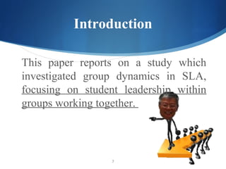 Introduction

This paper reports on a study which
investigated group dynamics in SLA,
focusing on student leadership within
groups working together.



                  7
 