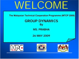 WELCOME
The Malaysian Technical Cooperation Programme (MTCP 2009)

             GROUP DYNAMICS
                          By
                    MS. PRABHA

                    26 MAY 2009
 