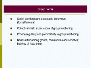Group norms


Social standards and acceptable behaviours
(formal/informal)
Collectively held expectations of group functioning
Provide regularity and predictability to group functioning
Norms differ among groups, communities and societies;
but they all have them
 
