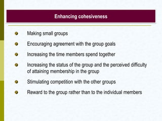 Enhancing cohesiveness


Making small groups
Encouraging agreement with the group goals
Increasing the time members spend together
Increasing the status of the group and the perceived difficulty
of attaining membership in the group
Stimulating competition with the other groups
Reward to the group rather than to the individual members
 