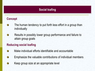 Social loafing

Concept
      The human tendency to put forth less effort in a group than
      individually
      Results in possibly lower group performance and failure to
      attain group goals
Reducing social loafing
     Make individual efforts identifiable and accountable
     Emphasize the valuable contributions of individual members
     Keep group size at an appropriate level
 