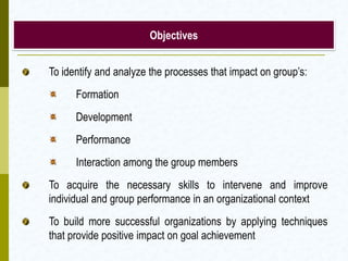 Objectives


To identify and analyze the processes that impact on group’s:
      Formation
      Development
      Performance
      Interaction among the group members
To acquire the necessary skills to intervene and improve
individual and group performance in an organizational context
To build more successful organizations by applying techniques
that provide positive impact on goal achievement
 