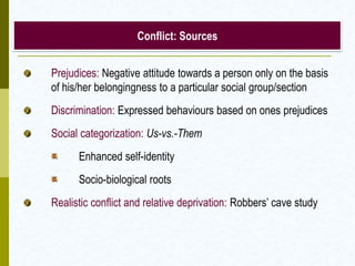 Conflict: Sources


Prejudices: Negative attitude towards a person only on the basis
of his/her belongingness to a particular social group/section
Discrimination: Expressed behaviours based on ones prejudices
Social categorization: Us-vs.-Them
      Enhanced self-identity
      Socio-biological roots
Realistic conflict and relative deprivation: Robbers’ cave study
 