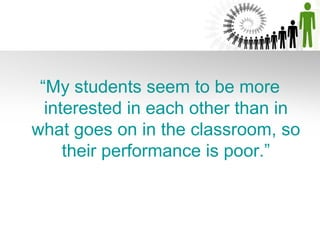 “My students seem to be more
  interested in each other than in
what goes on in the classroom, so
     their performance is poor.”
 