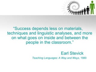 “Success depends less on materials,
techniques and linguistic analyses, and more
  on what goes on inside and between the
         people in the classroom.”

                                 Earl Stevick
            Teaching Languages: A Way and Ways, 1980
 