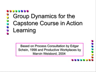 Group Dynamics for the Capstone Course in Action Learning Based on Process Consultation by Edgar Schein, 1998 and Productive Workplaces by Marvin Weisbord, 2004  
