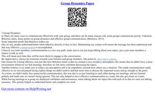 Group Dynamics Paper
3 Group Dynamics
a) There are many ways to communicate effectively with your group, and there can be many reasons why some groups communicate poorly. Valentine
Belonwu states, many points on group dynamics and effective group communication, (Belonwu, 2013).
Some important points that Belonwu makes are:
One on one, people understand better when talked to directly or face to face. Maintaining eye contact will ensure the message has been understood and
that way effective communication is accomplished.
Listen to you team members, communications is a two way path, make sure to not just keep talking about your topics, give your team members a
chance to talk as well.
This will mean next time they will be more likely to engage in the conversation.
Be Appreciative, always be courteous towards your listeners and group members. The point of...show more content...
One reason for it being effective was just like how Belonwu states is that we created a very receptive atmosphere, this means that we didn't have a tense
environment whenever we had meetings, therefore we felt more confident discussing the topics.
Another instance is we made sure to reduce our perceptions and to be empathetic towards how others see a situation. This made communication really
effective as we moved passed trying explain things we didn't need to and had more time to discuss the important issues and go straight to the point.
As a team, we didn't really face unsuccessful communication, this was due to us just listening to each other during our meetings, and we listened
politely and made sure we weren't being ignored. This not only helped us have effective communication as a team, but also got closer as a team.
While having meetings as a group we displayed confidence and seriousness, when talking about our topics this told each of us that we were not talking
nonsense. This greatly helped us understand better and complete our work
Get more content on HelpWriting.net
 