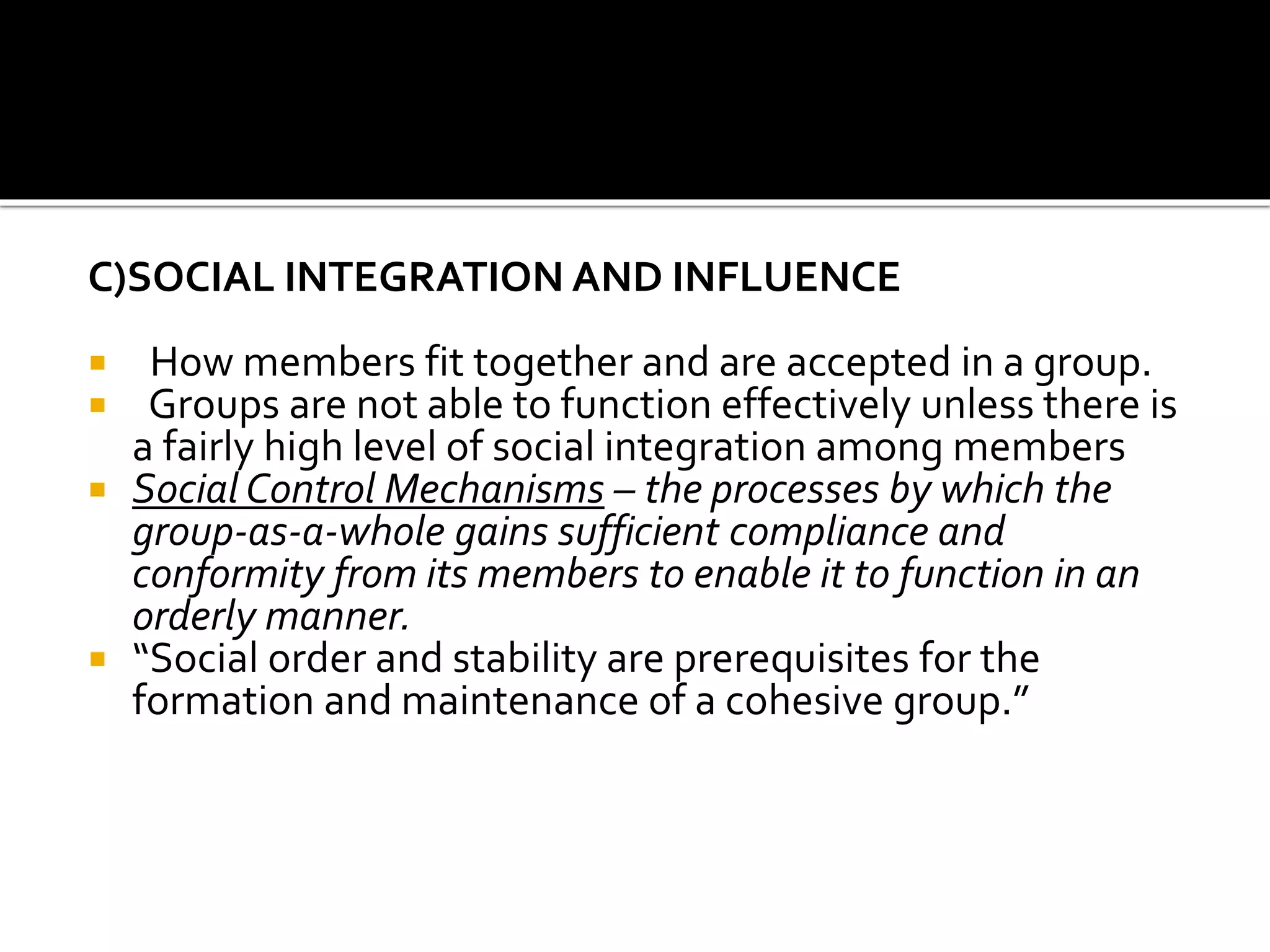 C)SOCIAL INTEGRATION AND INFLUENCE
 How members fit together and are accepted in a group.
 Groups are not able to function effectively unless there is
a fairly high level of social integration among members
 Social Control Mechanisms – the processes by which the
group-as-a-whole gains sufficient compliance and
conformity from its members to enable it to function in an
orderly manner.
 “Social order and stability are prerequisites for the
formation and maintenance of a cohesive group.”
 