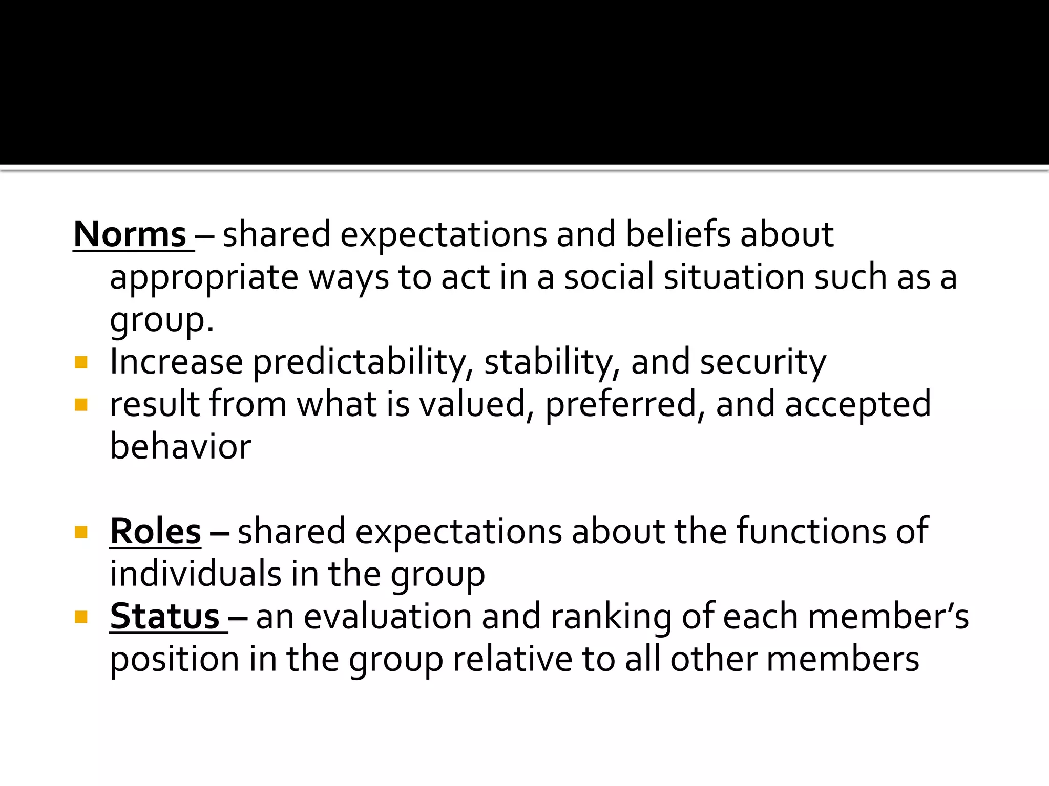 Norms – shared expectations and beliefs about
appropriate ways to act in a social situation such as a
group.
 Increase predictability, stability, and security
 result from what is valued, preferred, and accepted
behavior
 Roles – shared expectations about the functions of
individuals in the group
 Status – an evaluation and ranking of each member’s
position in the group relative to all other members
 