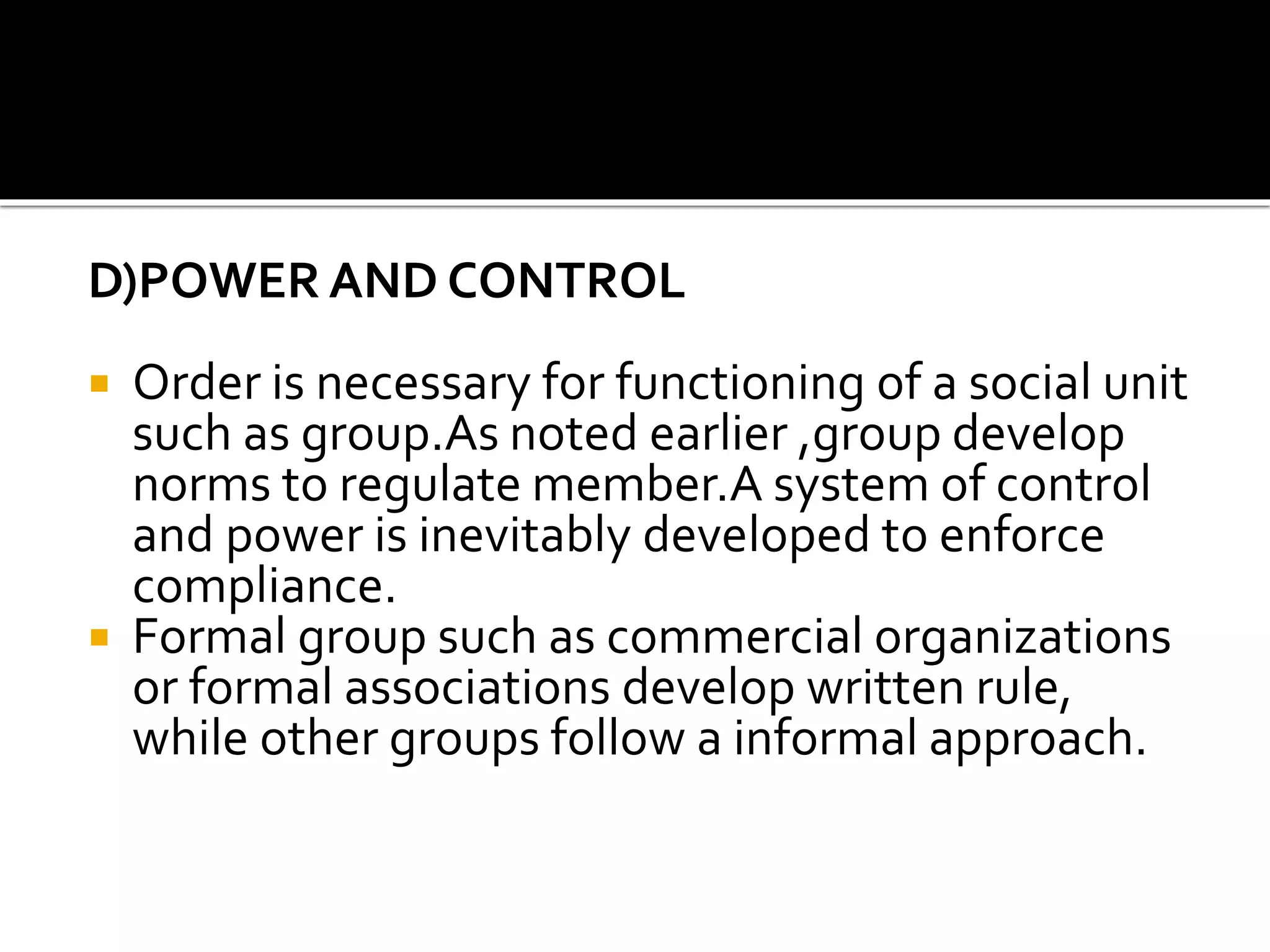 D)POWER AND CONTROL
 Order is necessary for functioning of a social unit
such as group.As noted earlier ,group develop
norms to regulate member.A system of control
and power is inevitably developed to enforce
compliance.
 Formal group such as commercial organizations
or formal associations develop written rule,
while other groups follow a informal approach.
 