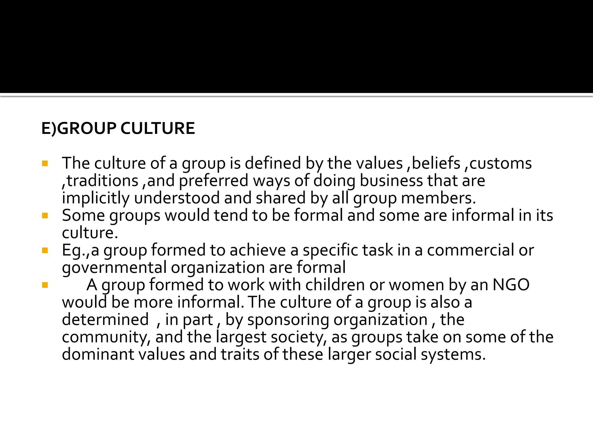 E)GROUP CULTURE
 The culture of a group is defined by the values ,beliefs ,customs
,traditions ,and preferred ways of doing business that are
implicitly understood and shared by all group members.
 Some groups would tend to be formal and some are informal in its
culture.
 Eg.,a group formed to achieve a specific task in a commercial or
governmental organization are formal
 A group formed to work with children or women by an NGO
would be more informal.The culture of a group is also a
determined , in part , by sponsoring organization , the
community, and the largest society, as groups take on some of the
dominant values and traits of these larger social systems.
 