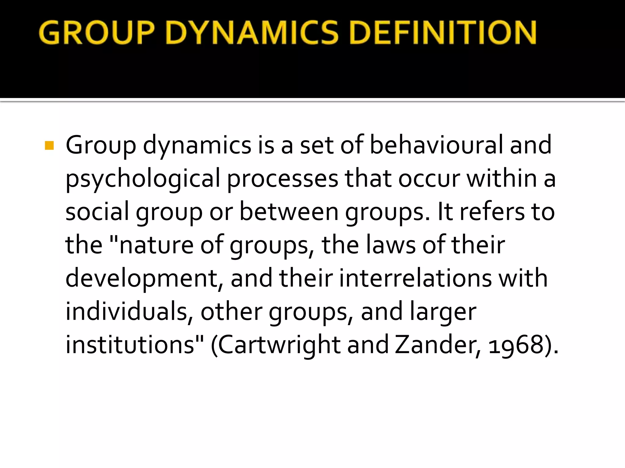  Group dynamics is a set of behavioural and
psychological processes that occur within a
social group or between groups. It refers to
the "nature of groups, the laws of their
development, and their interrelations with
individuals, other groups, and larger
institutions" (Cartwright and Zander, 1968).
 