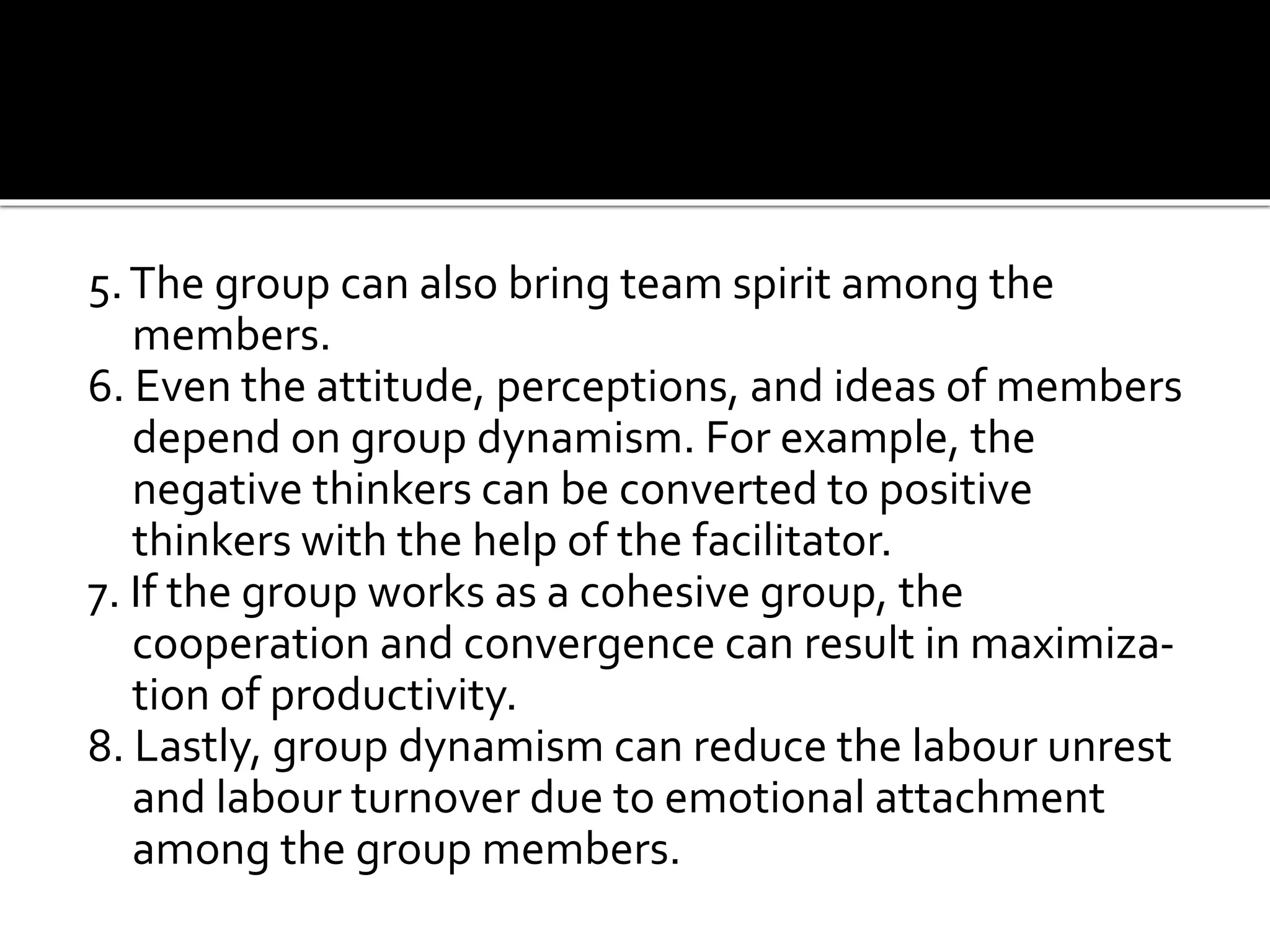 5.The group can also bring team spirit among the
members.
6. Even the attitude, perceptions, and ideas of members
depend on group dynamism. For example, the
negative thinkers can be converted to positive
thinkers with the help of the facilitator.
7. If the group works as a cohesive group, the
cooperation and convergence can result in maximiza-
tion of productivity.
8. Lastly, group dynamism can reduce the labour unrest
and labour turnover due to emotional attachment
among the group members.
 