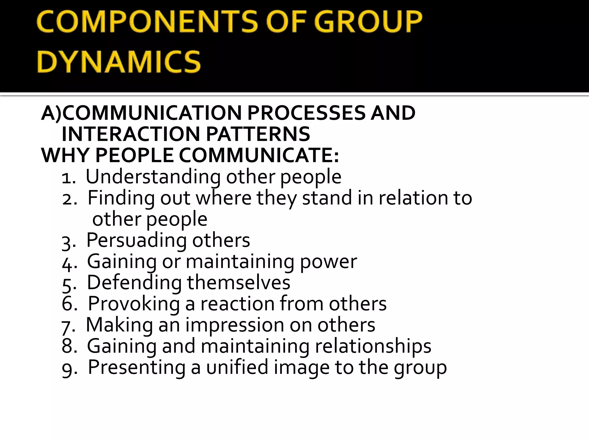 A)COMMUNICATION PROCESSES AND
INTERACTION PATTERNS
WHY PEOPLE COMMUNICATE:
1. Understanding other people
2. Finding out where they stand in relation to
other people
3. Persuading others
4. Gaining or maintaining power
5. Defending themselves
6. Provoking a reaction from others
7. Making an impression on others
8. Gaining and maintaining relationships
9. Presenting a unified image to the group
 