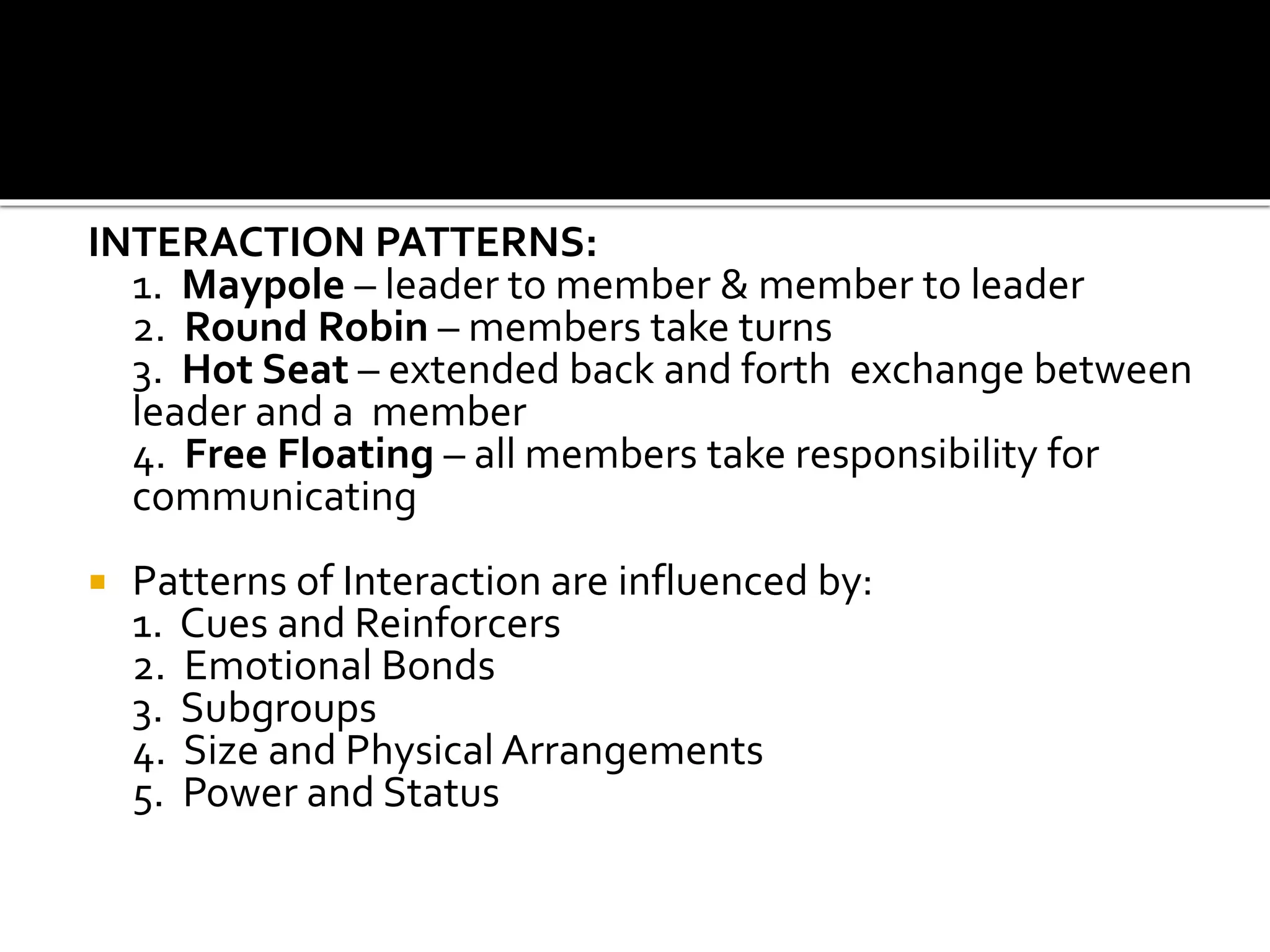 INTERACTION PATTERNS:
1. Maypole – leader to member & member to leader
2. Round Robin – members take turns
3. Hot Seat – extended back and forth exchange between
leader and a member
4. Free Floating – all members take responsibility for
communicating
 Patterns of Interaction are influenced by:
1. Cues and Reinforcers
2. Emotional Bonds
3. Subgroups
4. Size and Physical Arrangements
5. Power and Status
 