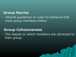 Group Norms
– Shared guidelines or rules for behavior that
most group members follow.
Group Cohesiveness
- The degree to which members are attracted to
their group.
 