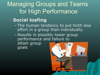 Managing Groups and Teams
for High Performance
Social loafing
– The human tendency to put forth less
effort in a group than individually.
– Results in possibly lower group
performance and failure to
attain group
goals
 