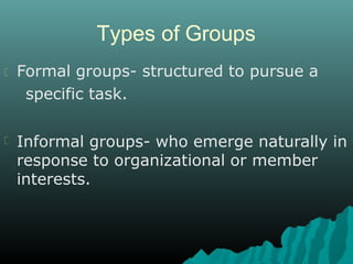 Types of Groups
Formal groups- structured to pursue a
specific task.
Informal groups- who emerge naturally in
response to organizational or member
interests.
 