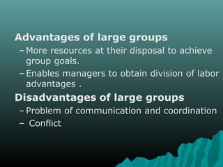 Advantages of large groups
– More resources at their disposal to achieve
group goals.
– Enables managers to obtain division of labor
advantages .
Disadvantages of large groups
– Problem of communication and coordination
– Conflict
 