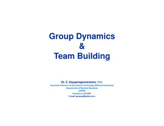 Group Dynamics 
& 
Team Building 
Dr. Z. Zayapragassarazan, PhD. 
Associate Professor of Educational Technology (Medical Education) 
Department of Medical Education 
JIPMER 
Puducherry-605006. 
E-mail: zprazan@yaho.co.in 
 