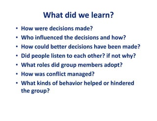 WWhhaatt ddiidd wwee lleeaarrnn?? 
• How were decisions made? 
• Who influenced the decisions and how? 
• How could better decisions have been made? 
• Did people listen to each other? if not why? 
• What roles did group members adopt? 
• How was conflict managed? 
• What kinds of behavior helped or hindered 
the group? 
 