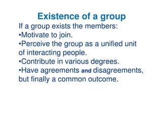 Existence of a group 
If a group exists the members: 
•Motivate to join. 
•Perceive the group as a unified unit 
of interacting people. 
••Contribute in various degrees. 
•Have agreements and disagreements, 
but finally a common outcome. 
 