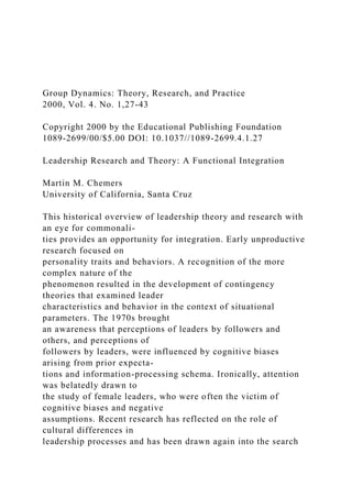 Group Dynamics: Theory, Research, and Practice
2000, Vol. 4. No. 1,27-43
Copyright 2000 by the Educational Publishing Foundation
1089-2699/00/$5.00 DOI: 10.1037//1089-2699.4.1.27
Leadership Research and Theory: A Functional Integration
Martin M. Chemers
University of California, Santa Cruz
This historical overview of leadership theory and research with
an eye for commonali-
ties provides an opportunity for integration. Early unproductive
research focused on
personality traits and behaviors. A recognition of the more
complex nature of the
phenomenon resulted in the development of contingency
theories that examined leader
characteristics and behavior in the context of situational
parameters. The 1970s brought
an awareness that perceptions of leaders by followers and
others, and perceptions of
followers by leaders, were influenced by cognitive biases
arising from prior expecta-
tions and information-processing schema. Ironically, attention
was belatedly drawn to
the study of female leaders, who were often the victim of
cognitive biases and negative
assumptions. Recent research has reflected on the role of
cultural differences in
leadership processes and has been drawn again into the search
 