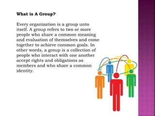 What is A Group?
Every organization is a group unto
itself. A group refers to two or more
people who share a common meaning
and evaluation of themselves and come
together to achieve common goals. In
other words, a group is a collection of
people who interact with one another;
accept rights and obligations as
members and who share a common
identity.
 