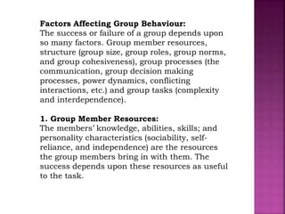 Factors Affecting Group Behaviour:
The success or failure of a group depends upon
so many factors. Group member resources,
structure (group size, group roles, group norms,
and group cohesiveness), group processes (the
communication, group decision making
processes, power dynamics, conflicting
interactions, etc.) and group tasks (complexity
and interdependence).
1. Group Member Resources:
The members’ knowledge, abilities, skills; and
personality characteristics (sociability, self-
reliance, and independence) are the resources
the group members bring in with them. The
success depends upon these resources as useful
to the task.
 
