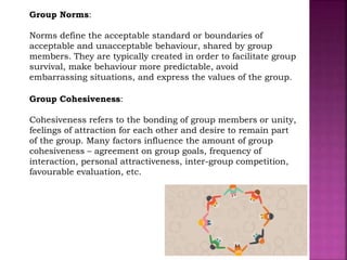 Group Norms:
Norms define the acceptable standard or boundaries of
acceptable and unacceptable behaviour, shared by group
members. They are typically created in order to facilitate group
survival, make behaviour more predictable, avoid
embarrassing situations, and express the values of the group.
Group Cohesiveness:
Cohesiveness refers to the bonding of group members or unity,
feelings of attraction for each other and desire to remain part
of the group. Many factors influence the amount of group
cohesiveness – agreement on group goals, frequency of
interaction, personal attractiveness, inter-group competition,
favourable evaluation, etc.
 