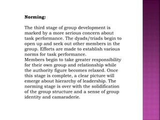 Norming:
The third stage of group development is
marked by a more serious concern about
task performance. The dyads/triads begin to
open up and seek out other members in the
group. Efforts are made to establish various
norms for task performance.
Members begin to take greater responsibility
for their own group and relationship while
the authority figure becomes relaxed. Once
this stage is complete, a clear picture will
emerge about hierarchy of leadership. The
norming stage is over with the solidification
of the group structure and a sense of group
identity and camaraderie.
 