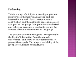 Performing:
This is a stage of a fully functional group where
members see themselves as a group and get
involved in the task. Each person makes a
contribution and the authority figure is also seen
as a part of the group. Group norms are followed
and collective pressure is exerted to ensure the
Process of Group effectiveness of the group.
The group may redefine its goals Development in
the light of information from the outside
environment and show an autonomous will to
pursue those goals. The long-term viability of the
group is established and nurtured.
 