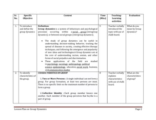 Lesson Plan on Group Dynamics Page 2
Sr.
No.
Specific
Objective
Content Time
(Min.)
Teaching-
Learning
activities
Evaluation
1. To introduce
and define the
group dynamics
Definition:
Group dynamics is a system of behaviours and psychological
processes occurring within a social group (intragroup
dynamics), or between social groups (intergroup dynamics).
 The study of group dynamics can be useful in
understanding decision-making behavior, tracking the
spread of diseases in society, creating effective therapy
techniques, and following the emergence and popularity
of new ideas and technologies.[1] Group dynamics are at
the core of understanding racism, sexism, and other
forms of social prejudice and discrimination.
 These applications of the field are studied
in psychology, sociology, anthropology, political
science, epidemiology, education, social work, business,
andcommunication studies
5 Teacher verbally
introduced the
topic withuse of
chalk board.
What do you
mean by Group
dynemics?
2. To identify
characteristics of
the group.
CHARACTERISTICS OFGROUP
1. Two or More Persons : A single individual can not form a
group. For group formation, at least two persons are must.
There is no specific limit on the maximum number of persons to
form a group.
2. Collective Identity : Each group member knows one
another. Each member of the group perceives that he/she is a
part of group.
8 Teacher verbally
explains
characteristics
with use of chalk
board.
What are the
characteristics
of group?
 