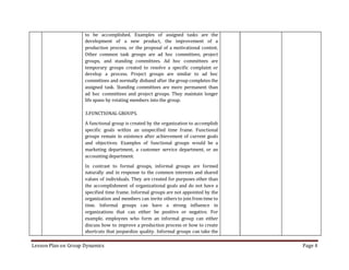 Lesson Plan on Group Dynamics Page 4
to be accomplished. Examples of assigned tasks are the
development of a new product, the improvement of a
production process, or the proposal of a motivational contest.
Other common task groups are ad hoc committees, project
groups, and standing committees. Ad hoc committees are
temporary groups created to resolve a specific complaint or
develop a process. Project groups are similar to ad hoc
committees and normally disband after the group completes the
assigned task. Standing committees are more permanent than
ad hoc committees and project groups. They maintain longer
life spans by rotating members into the group.
3.FUNCTIONAL GROUPS.
A functional group is created by the organization to accomplish
specific goals within an unspecified time frame. Functional
groups remain in existence after achievement of current goals
and objectives. Examples of functional groups would be a
marketing department, a customer service department, or an
accounting department.
In contrast to formal groups, informal groups are formed
naturally and in response to the common interests and shared
values of individuals. They are created for purposes other than
the accomplishment of organizational goals and do not have a
specified time frame. Informal groups are not appointed by the
organization and members can invite others to join from time to
time. Informal groups can have a strong influence in
organizations that can either be positive or negative. For
example, employees who form an informal group can either
discuss how to improve a production process or how to create
shortcuts that jeopardize quality. Informal groups can take the
 