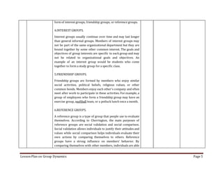 Lesson Plan on Group Dynamics Page 5
form of interest groups, friendship groups, or reference groups.
4.INTEREST GROUPS.
Interest groups usually continue over time and may last longer
than general informal groups. Members of interest groups may
not be part of the same organizational department but they are
bound together by some other common interest. The goals and
objectives of group interests are specific to each group and may
not be related to organizational goals and objectives. An
example of an interest group would be students who come
together to form a study group for a specific class.
5.FRIENDSHIP GROUPS.
Friendship groups are formed by members who enjoy similar
social activities, political beliefs, religious values, or other
common bonds. Members enjoy each other's company and often
meet after work to participate in these activities. For example, a
group of employees who form a friendship group may have an
exercise group, asoftball team, or a potluck lunch once a month.
6.REFERENCE GROUPS.
A reference group is a type of group that people use to evaluate
themselves. According to Cherrington, the main purposes of
reference groups are social validation and social comparison.
Social validation allows individuals to justify their attitudes and
values while social comparison helps individuals evaluate their
own actions by comparing themselves to others. Reference
groups have a strong influence on members' behavior. By
comparing themselves with other members, individuals are able
 