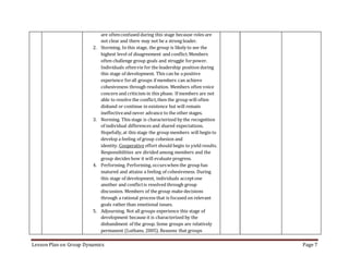 Lesson Plan on Group Dynamics Page 7
are oftenconfused during this stage because roles are
not clear and there may not be a strong leader.
2. Storming. In this stage, the group is likely to see the
highest level of disagreement and conflict.Members
often challenge group goals and struggle forpower.
Individuals oftenvie for the leadership position during
this stage of development. This can be a positive
experience forall groups if members can achieve
cohesiveness through resolution. Members often voice
concern and criticism in this phase. If members are not
able to resolve the conflict,then the group will often
disband or continue in existence but will remain
ineffectiveand never advance to the other stages.
3. Norming. This stage is characterized by the recognition
of individual differences and shared expectations.
Hopefully,at this stage the group members will begin to
develop a feeling of group cohesion and
identity. Cooperative effort should begin to yield results.
Responsibilities are divided among members and the
group decides how it will evaluate progress.
4. Performing. Performing, occurswhen the group has
matured and attains a feeling of cohesiveness. During
this stage of development, individuals acceptone
another and conflictis resolved through group
discussion. Members of the group make decisions
through a rational process that is focused on relevant
goals rather than emotional issues.
5. Adjourning. Not all groups experience this stage of
development because it is characterized by the
disbandment of the group. Some groups are relatively
permanent (Luthans, 2005). Reasons that groups
 