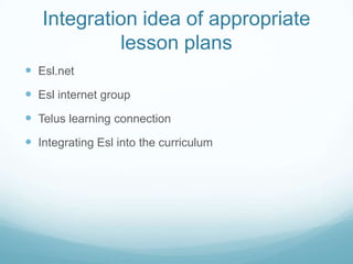 Integration idea of appropriate lesson plansEsl.netEsl internet groupTelus learning connectionIntegrating Esl into the curriculum