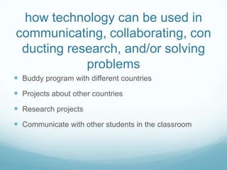 how technology can be used in communicating, collaborating, conducting research, and/or solving problemsBuddy program with different countriesProjects about other countriesResearch projectsCommunicate with other students in the classroom