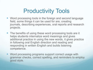 Productivity Tools Word processing tools in the foreign and second language field, some things it can be used for are; creating journals, describing experiences, oral reports and research projects.The benefits of using these word processing tools are it helps students internalize word meanings and gives additional practice in using the new words, it gives practice in following oral English direction and reading and responding in written English and builds listening competence. Word processing programs support correct usage with grammar checks, correct spelling, and reminders to employ good style. 