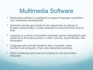 Multimedia SoftwareMultimedia software is designed to support language acquisition and vocabulary development.  Interactive books give students the opportunity to interact in English authentically in a less stressful environment than face-to-face.  Leapfrog is a series of handheld computer games designed to give students at all levels practice in math, science, social studies, and languages.Language labs provide students with a recorder, video monitor, and computer, it has very interactive activities.Radio broadcasts give learners practice in oral and written language.