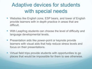 Adaptive devices for students with special needsWebsites like English zone, ESP bears, and tower of English provide learners with in depth practice in areas that are difficult.With Leapfrog students can choose the level of difficulty and language developmental levels.Presentation aids like power-point or keynote provide learners with visual aids that help reduce stress levels and focus on their presentations.Virtual field trips provide students with opportunities to go places that would be impossible for them to see otherwise. 