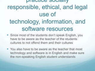 practice socially responsible, ethical, and legal use of technology, information, and software resourcesSince most of the students don’t speak English, you have to be aware as the teacher of the students cultures to not offend them and their culturesYou also have to be aware as the teacher that most technology and software is in English and make sure the non-speaking English student understands