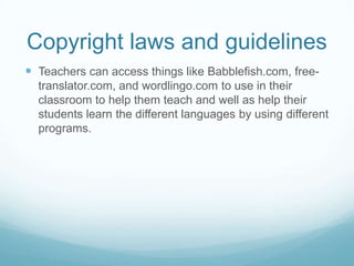 Copyright laws and guidelinesTeachers can access things like Babblefish.com, free-translator.com, and wordlingo.com to use in their classroom to help them teach and well as help their students learn the different languages by using different programs. 