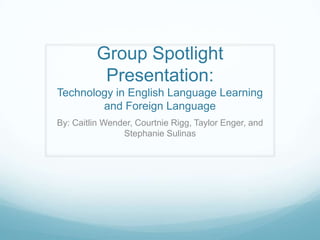 Group Spotlight Presentation:Technology in English Language Learning and Foreign Language By: Caitlin Wender, CourtnieRigg, Taylor Enger, and Stephanie Sulinas 
