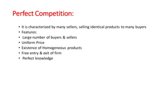Perfect Competition:
• It is characterized by many sellers, selling identical products to many buyers
• Features:
• Large number of buyers & sellers
• Uniform Price
• Existence of Homogeneous products
• Free entry & exit of firm
• Perfect knowledge
 