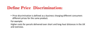 Define Price Discrimination:
• Price discrimination is defined as a business charging different consumers
different prices for the same product.
For example:
Higher costs for parcels delivered over short and long-haul distances in the UK
and overseas.
 
