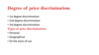 Degree of price discrimination:
• 1st degree discrimination
• 2nd degree discrimination
• 3rd degree discrimination
Types of price discrimination:
• Personal
• Geographical
• On the basic of use
 