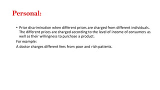 Personal:
• Price discrimination when different prices are charged from different individuals.
The different prices are charged according to the level of income of consumers as
well as their willingness to purchase a product.
For example:
A doctor charges different fees from poor and rich patients.
 